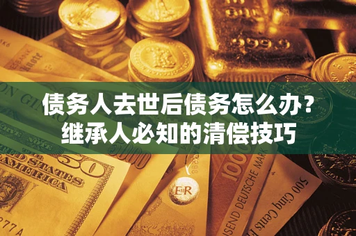 济南债务人去世后债务怎么办？继承人必知的清偿技巧